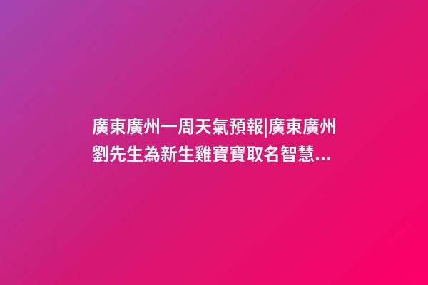 廣東廣州一周天氣預報|廣東廣州劉先生為新生雞寶寶取名智慧型套餐-第1張-公司起名-玄機派